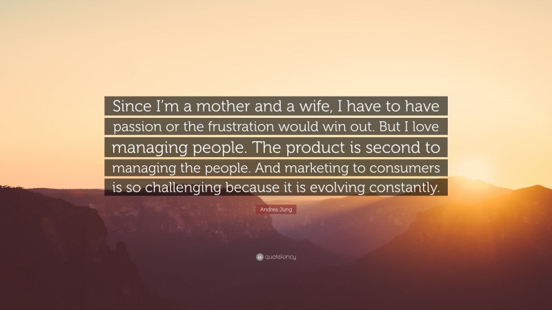 Andrea Jung Quote: “Since I’m a mother and a wife, I have to have passion or the frustration would win out. But I love managing people. The product is second to managing the people. And marketing to consumers is so challenging because it is evolving constantly.”