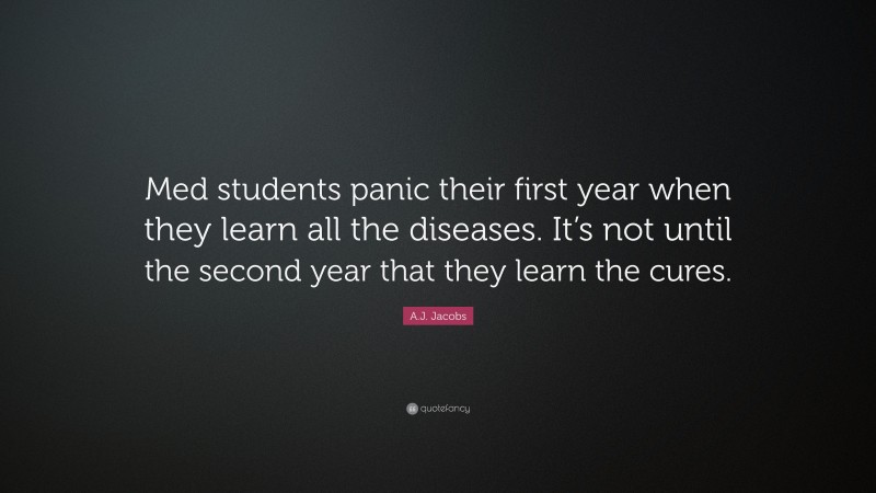 A.J. Jacobs Quote: “Med students panic their first year when they learn all the diseases. It’s not until the second year that they learn the cures.”
