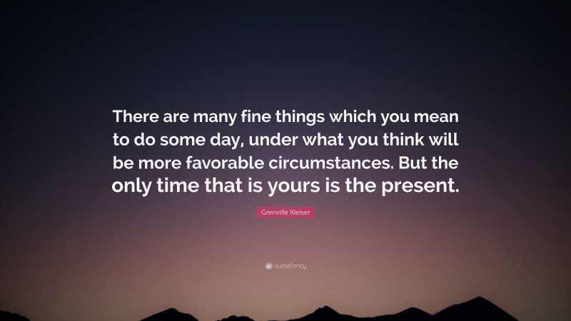 Grenville Kleiser Quote: “There are many fine things which you mean to do some day, under what you think will be more favorable circumstances. But the only time that is yours is the present.”