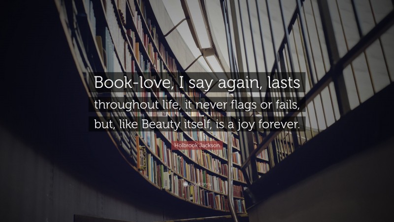 Holbrook Jackson Quote: “Book-love, I say again, lasts throughout life, it never flags or fails, but, like Beauty itself, is a joy forever.”