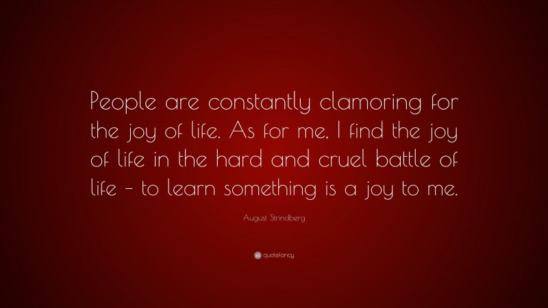 August Strindberg Quote: “People are constantly clamoring for the joy of life. As for me, I find the joy of life in the hard and cruel battle of life – to learn something is a joy to me.”