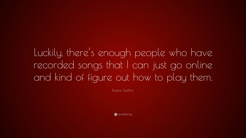 Regina Spektor Quote: “Luckily, there’s enough people who have recorded songs that I can just go online and kind of figure out how to play them.”