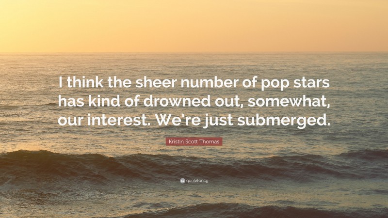 Kristin Scott Thomas Quote: “I think the sheer number of pop stars has kind of drowned out, somewhat, our interest. We’re just submerged.”
