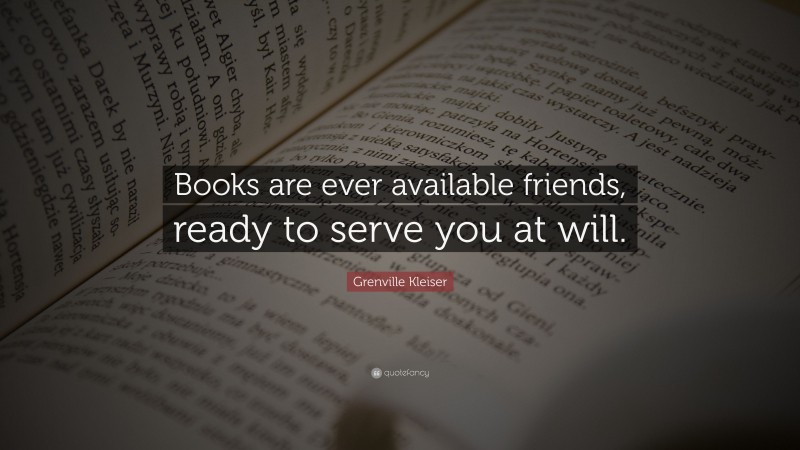 Grenville Kleiser Quote: “Books are ever available friends, ready to serve you at will.”