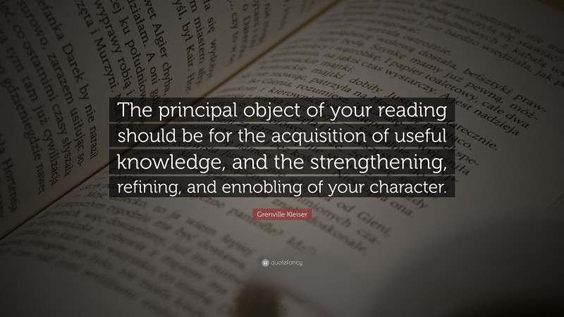 Grenville Kleiser Quote: “The principal object of your reading should be for the acquisition of useful knowledge, and the strengthening, refining, and ennobling of your character.”
