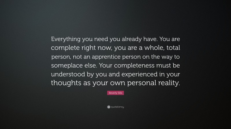 Beverly Sills Quote: “Everything you need you already have. You are complete right now, you are a whole, total person, not an apprentice person on the way to someplace else. Your completeness must be understood by you and experienced in your thoughts as your own personal reality.”