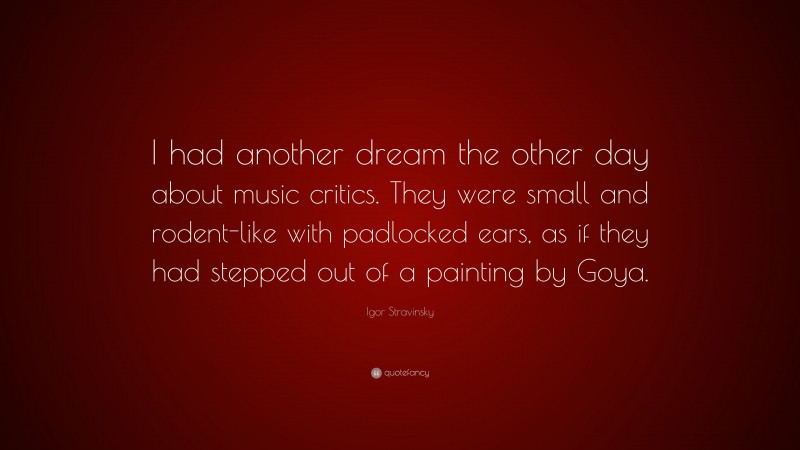 Igor Stravinsky Quote: “I had another dream the other day about music critics. They were small and rodent-like with padlocked ears, as if they had stepped out of a painting by Goya.”