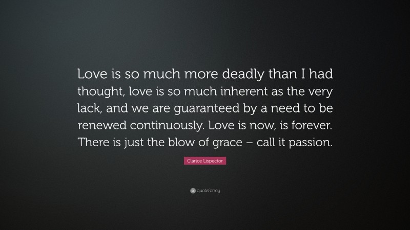 Clarice Lispector Quote: “Love is so much more deadly than I had thought, love is so much inherent as the very lack, and we are guaranteed by a need to be renewed continuously. Love is now, is forever. There is just the blow of grace – call it passion.”