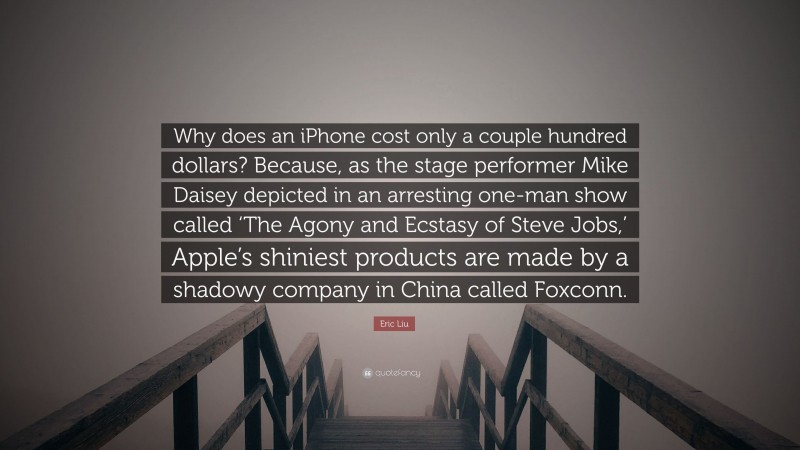 Eric Liu Quote: “Why does an iPhone cost only a couple hundred dollars? Because, as the stage performer Mike Daisey depicted in an arresting one-man show called ‘The Agony and Ecstasy of Steve Jobs,’ Apple’s shiniest products are made by a shadowy company in China called Foxconn.”