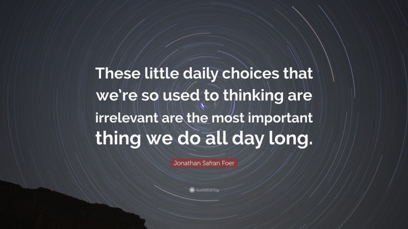 Jonathan Safran Foer Quote: “These little daily choices that we’re so used to thinking are irrelevant are the most important thing we do all day long.”