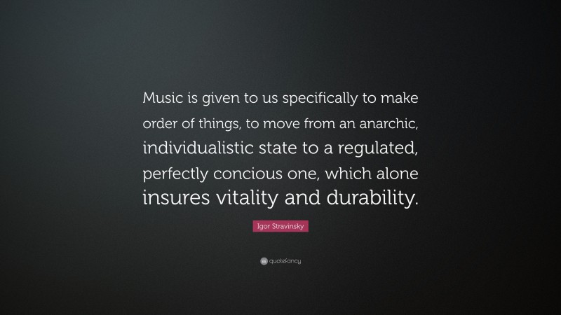 Igor Stravinsky Quote: “Music is given to us specifically to make order of things, to move from an anarchic, individualistic state to a regulated, perfectly concious one, which alone insures vitality and durability.”