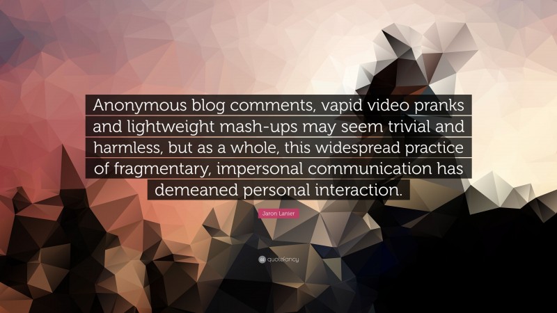 Jaron Lanier Quote: “Anonymous blog comments, vapid video pranks and lightweight mash-ups may seem trivial and harmless, but as a whole, this widespread practice of fragmentary, impersonal communication has demeaned personal interaction.”
