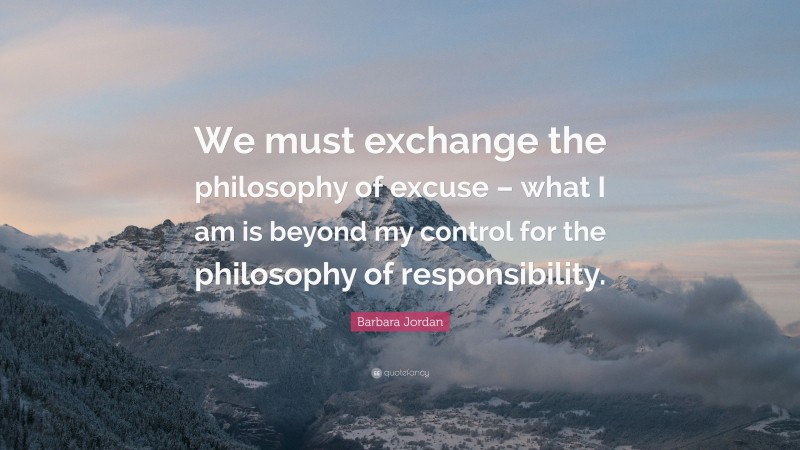 Barbara Jordan Quote: “We must exchange the philosophy of excuse – what I am is beyond my control for the philosophy of responsibility.”