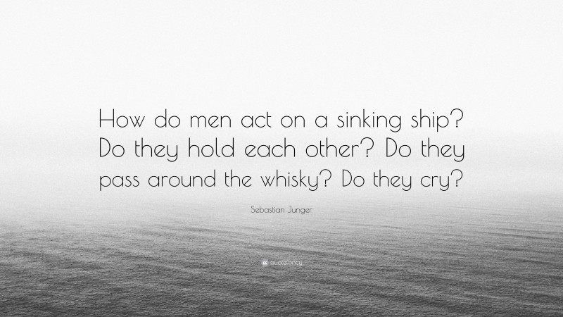 Sebastian Junger Quote: “How do men act on a sinking ship? Do they hold each other? Do they pass around the whisky? Do they cry?”