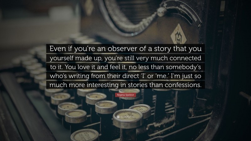 Regina Spektor Quote: “Even if you’re an observer of a story that you yourself made up, you’re still very much connected to it. You love it and feel it, no less than somebody’s who’s writing from their direct ‘I’ or ‘me.’ I’m just so much more interesting in stories than confessions.”