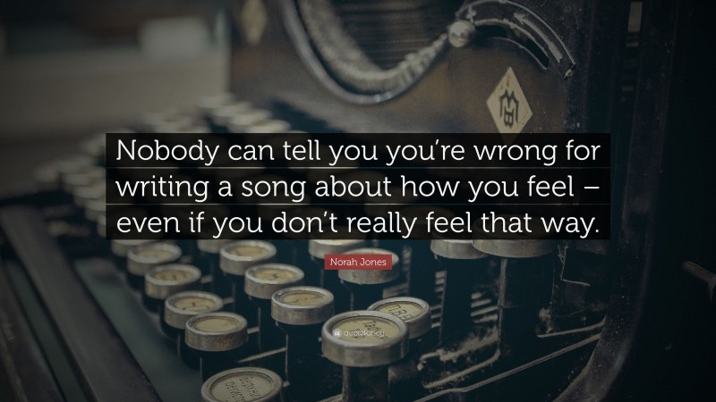 Norah Jones Quote: “Nobody can tell you you’re wrong for writing a song about how you feel – even if you don’t really feel that way.”