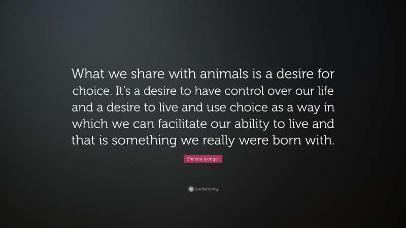 Sheena Iyengar Quote: “What we share with animals is a desire for choice. It’s a desire to have control over our life and a desire to live and use choice as a way in which we can facilitate our ability to live and that is something we really were born with.”