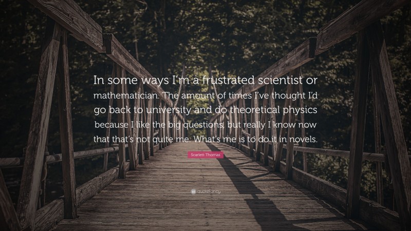 Scarlett Thomas Quote: “In some ways I’m a frustrated scientist or mathematician. The amount of times I’ve thought I’d go back to university and do theoretical physics because I like the big questions, but really I know now that that’s not quite me. What’s me is to do it in novels.”
