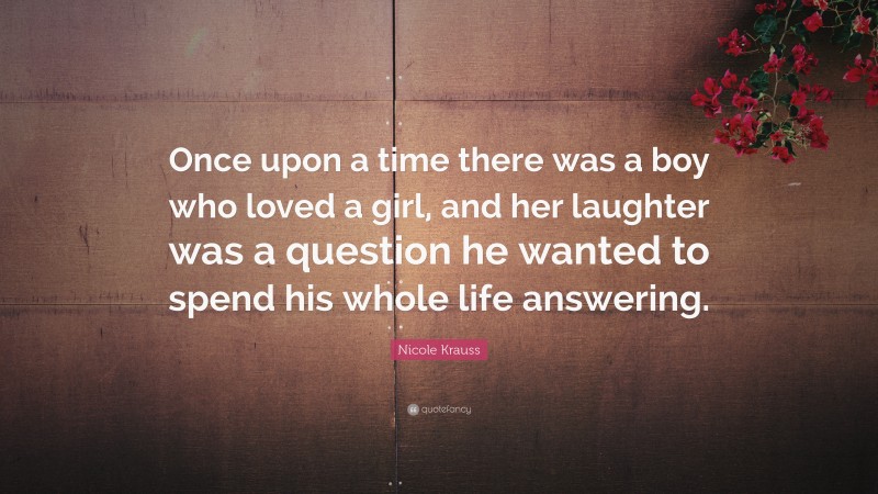 Nicole Krauss Quote: “Once upon a time there was a boy who loved a girl, and her laughter was a question he wanted to spend his whole life answering.”