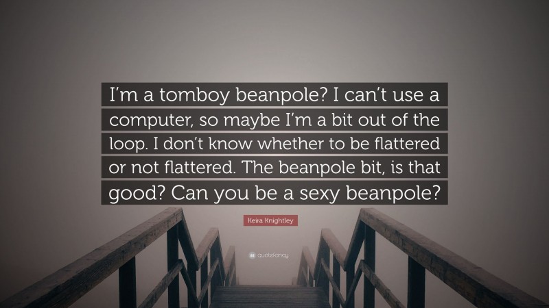 Keira Knightley Quote: “I’m a tomboy beanpole? I can’t use a computer, so maybe I’m a bit out of the loop. I don’t know whether to be flattered or not flattered. The beanpole bit, is that good? Can you be a sexy beanpole?”