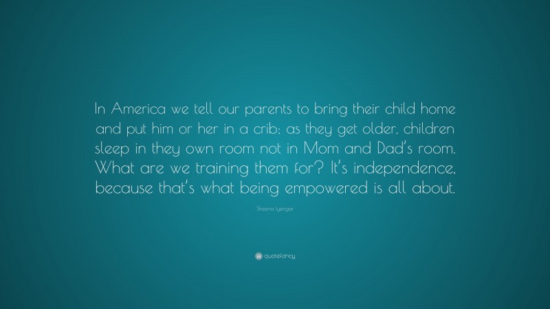 Sheena Iyengar Quote: “In America we tell our parents to bring their child home and put him or her in a crib; as they get older, children sleep in they own room not in Mom and Dad’s room. What are we training them for? It’s independence, because that’s what being empowered is all about.”