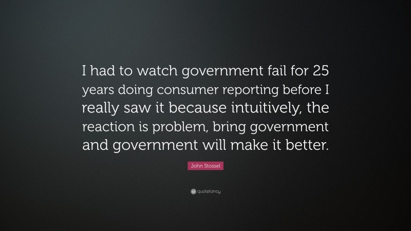John Stossel Quote: “I had to watch government fail for 25 years doing consumer reporting before I really saw it because intuitively, the reaction is problem, bring government and government will make it better.”