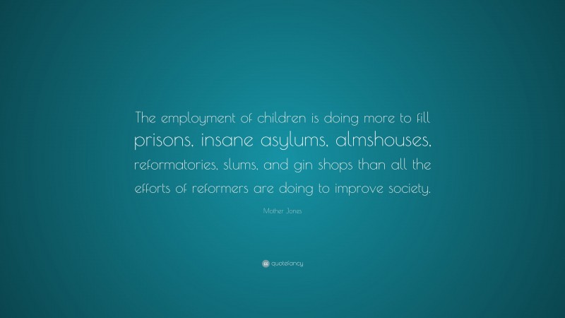 Mother Jones Quote: “The employment of children is doing more to fill prisons, insane asylums, almshouses, reformatories, slums, and gin shops than all the efforts of reformers are doing to improve society.”