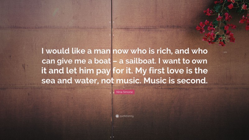 Nina Simone Quote: “I would like a man now who is rich, and who can give me a boat – a sailboat. I want to own it and let him pay for it. My first love is the sea and water, not music. Music is second.”