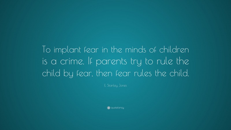 E. Stanley Jones Quote: “To implant fear in the minds of children is a crime. If parents try to rule the child by fear, then fear rules the child.”