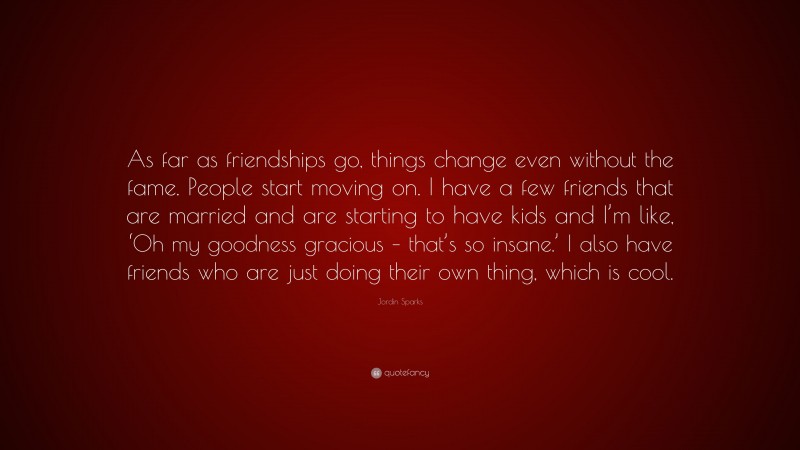 Jordin Sparks Quote: “As far as friendships go, things change even without the fame. People start moving on. I have a few friends that are married and are starting to have kids and I’m like, ‘Oh my goodness gracious – that’s so insane.’ I also have friends who are just doing their own thing, which is cool.”