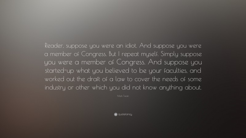 Mark Twain Quote: “Reader, suppose you were an idiot. And suppose you were a member of Congress. But I repeat myself. Simply suppose you were a member of Congress. And suppose you started-up what you believed to be your faculties, and worked out the draft of a law to cover the needs of some industry or other which you did not know anything about.”