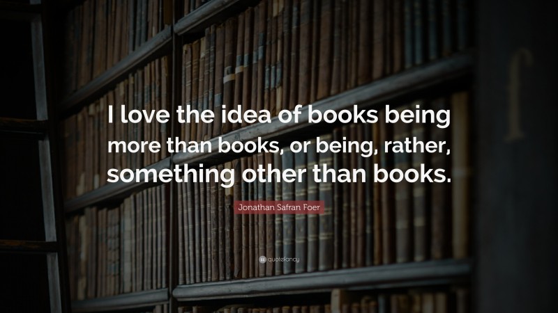 Jonathan Safran Foer Quote: “I love the idea of books being more than books, or being, rather, something other than books.”
