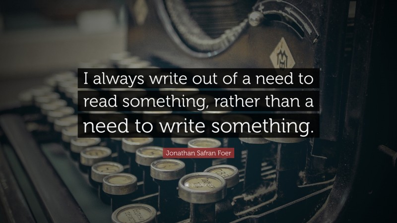 Jonathan Safran Foer Quote: “I always write out of a need to read something, rather than a need to write something.”