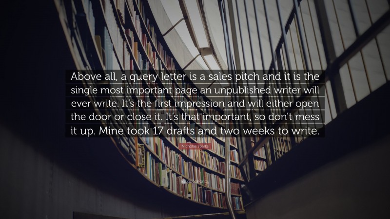 Nicholas Sparks Quote: “Above all, a query letter is a sales pitch and it is the single most important page an unpublished writer will ever write. It’s the first impression and will either open the door or close it. It’s that important, so don’t mess it up. Mine took 17 drafts and two weeks to write.”