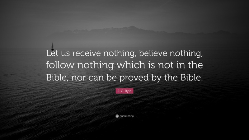 J. C. Ryle Quote: “Let us receive nothing, believe nothing, follow nothing which is not in the Bible, nor can be proved by the Bible.”