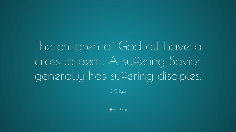 J. C. Ryle Quote: “The children of God all have a cross to bear. A suffering Savior generally has suffering disciples.”