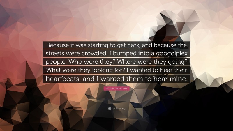 Jonathan Safran Foer Quote: “Because it was starting to get dark, and because the streets were crowded, I bumped into a googolplex people. Who were they? Where were they going? What were they looking for? I wanted to hear their heartbeats, and I wanted them to hear mine.”