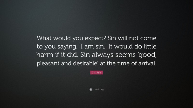J. C. Ryle Quote: “What would you expect? Sin will not come to you saying, ‘I am sin.’ It would do little harm if it did. Sin always seems ‘good, pleasant and desirable’ at the time of arrival.”