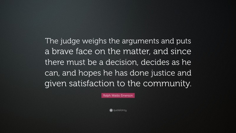 Ralph Waldo Emerson Quote: “The judge weighs the arguments and puts a brave face on the matter, and since there must be a decision, decides as he can, and hopes he has done justice and given satisfaction to the community.”