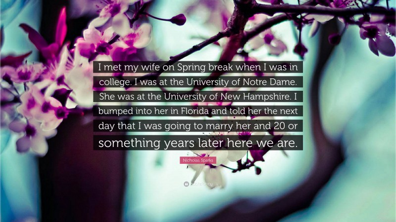 Nicholas Sparks Quote: “I met my wife on Spring break when I was in college. I was at the University of Notre Dame. She was at the University of New Hampshire. I bumped into her in Florida and told her the next day that I was going to marry her and 20 or something years later here we are.”