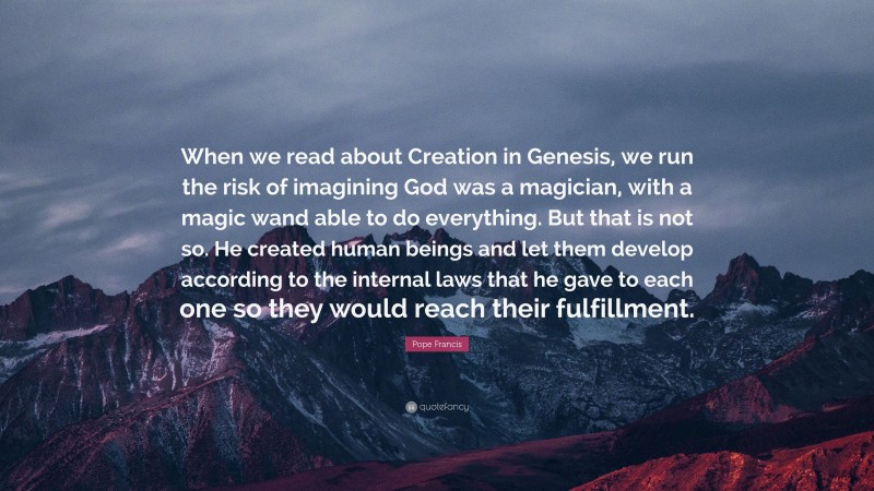 Pope Francis Quote: “When we read about Creation in Genesis, we run the risk of imagining God was a magician, with a magic wand able to do everything. But that is not so. He created human beings and let them develop according to the internal laws that he gave to each one so they would reach their fulfillment.”
