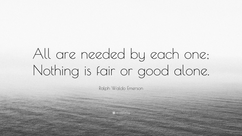 Ralph Waldo Emerson Quote: “All are needed by each one; Nothing is fair or good alone.”