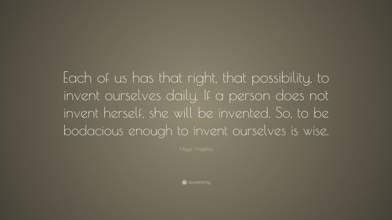 Maya Angelou Quote: “Each of us has that right, that possibility, to invent ourselves daily. If a person does not invent herself, she will be invented. So, to be bodacious enough to invent ourselves is wise.”