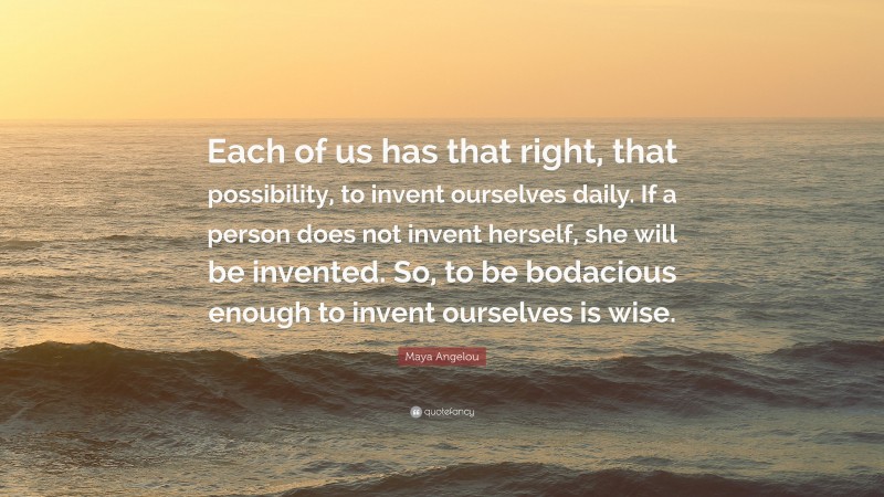 Maya Angelou Quote: “Each of us has that right, that possibility, to invent ourselves daily. If a person does not invent herself, she will be invented. So, to be bodacious enough to invent ourselves is wise.”