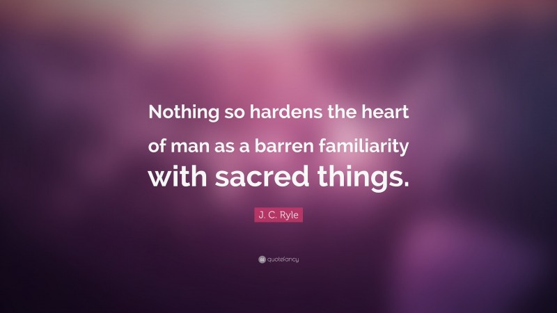 J. C. Ryle Quote: “Nothing so hardens the heart of man as a barren familiarity with sacred things.”