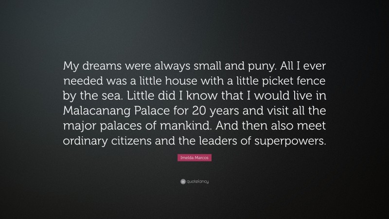 Imelda Marcos Quote: “My dreams were always small and puny. All I ever needed was a little house with a little picket fence by the sea. Little did I know that I would live in Malacanang Palace for 20 years and visit all the major palaces of mankind. And then also meet ordinary citizens and the leaders of superpowers.”