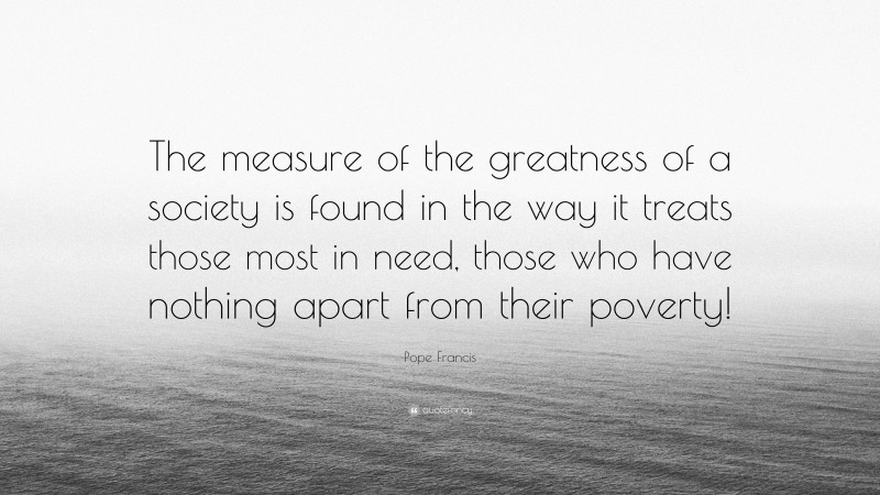 Pope Francis Quote: “The measure of the greatness of a society is found in the way it treats those most in need, those who have nothing apart from their poverty!”