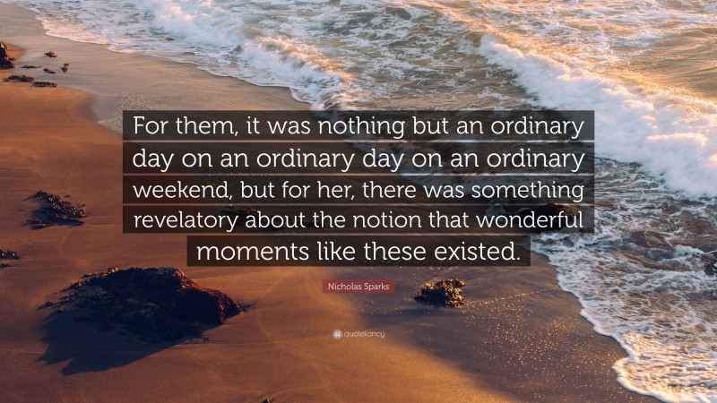 Nicholas Sparks Quote: “For them, it was nothing but an ordinary day on an ordinary day on an ordinary weekend, but for her, there was something revelatory about the notion that wonderful moments like these existed.”