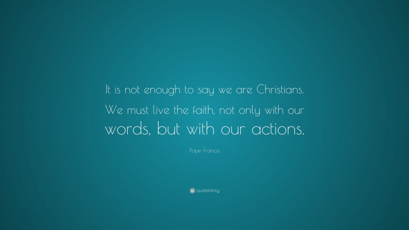 Pope Francis Quote: “It is not enough to say we are Christians. We must live the faith, not only with our words, but with our actions.”
