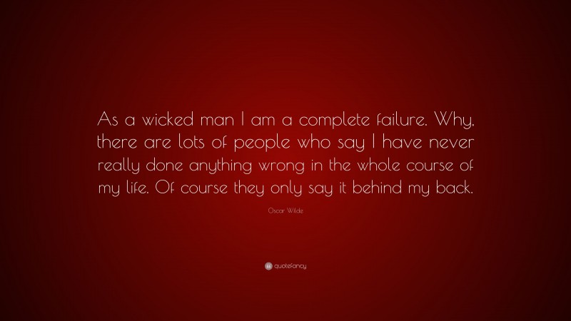 Oscar Wilde Quote: “As a wicked man I am a complete failure. Why, there are lots of people who say I have never really done anything wrong in the whole course of my life. Of course they only say it behind my back.”